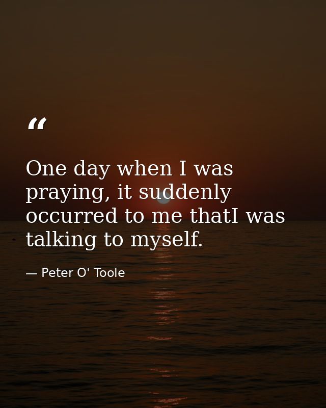 One day when I was praying, it suddenly occurred to me thatI was talking to myself. — Peter O' Toole