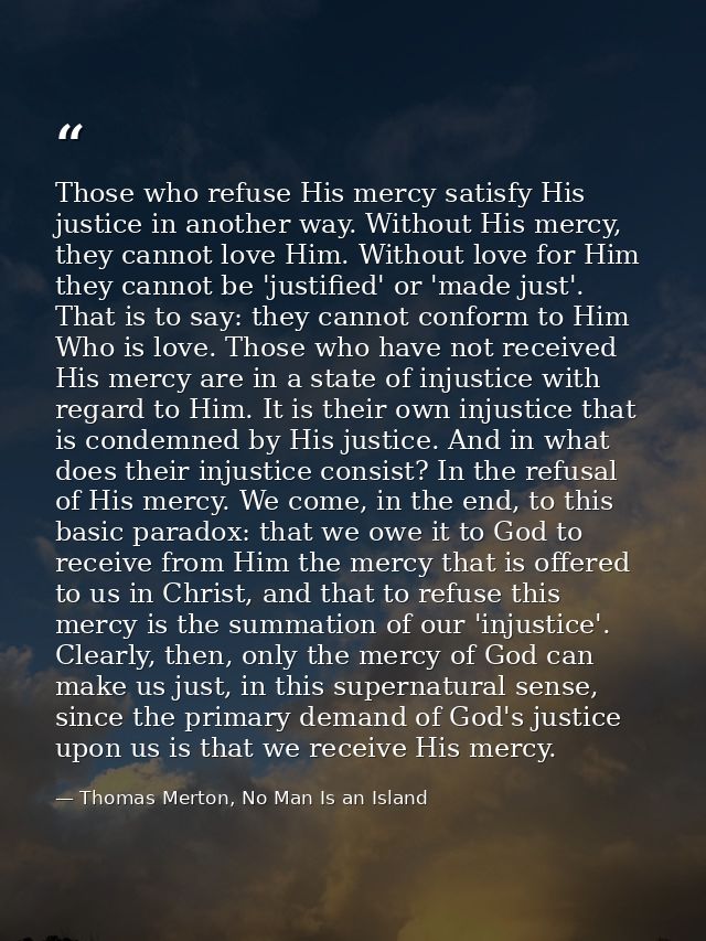 Those who refuse His mercy satisfy His justice in another way. Without His mercy, they cannot love Him. Without love for — Thomas Merton, No Man Is an Island