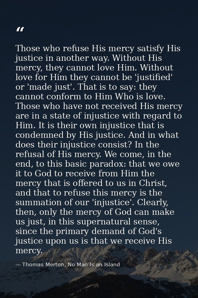 Those who refuse His mercy satisfy His justice in another way. Without His mercy, they cannot love Him. Without love for — Thomas Merton, No Man Is an Island