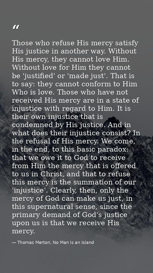 Those who refuse His mercy satisfy His justice in another way. Without His mercy, they cannot love Him. Without love for — Thomas Merton, No Man Is an Island