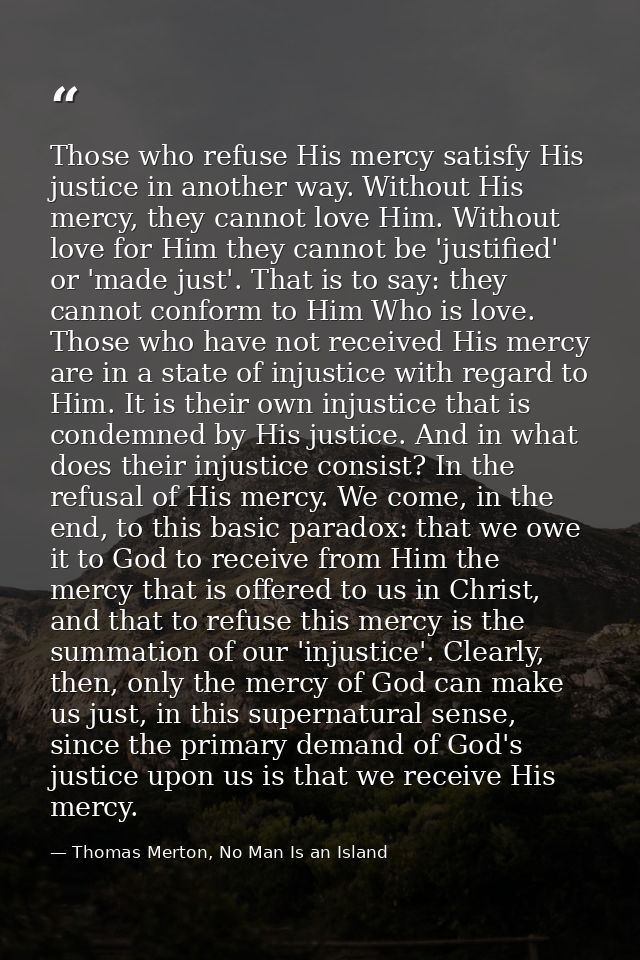 Those who refuse His mercy satisfy His justice in another way. Without His mercy, they cannot love Him. Without love for — Thomas Merton, No Man Is an Island