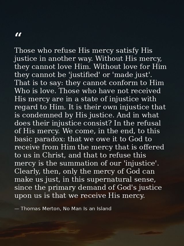 Those who refuse His mercy satisfy His justice in another way. Without His mercy, they cannot love Him. Without love for — Thomas Merton, No Man Is an Island