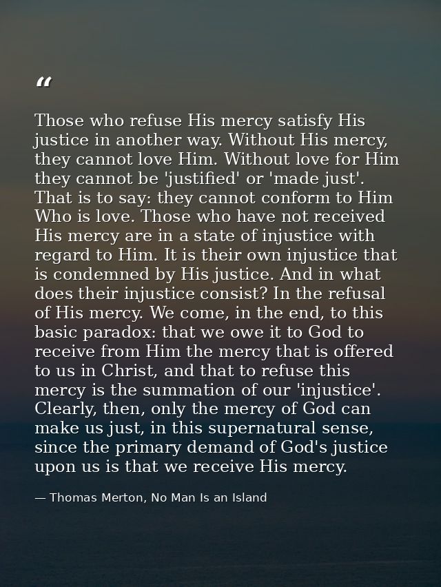Those who refuse His mercy satisfy His justice in another way. Without His mercy, they cannot love Him. Without love for — Thomas Merton, No Man Is an Island