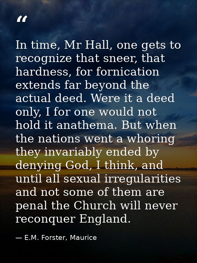 In time, Mr Hall, one gets to recognize that sneer, that hardness, for fornication extends far beyond the actual deed. W — E.M. Forster, Maurice