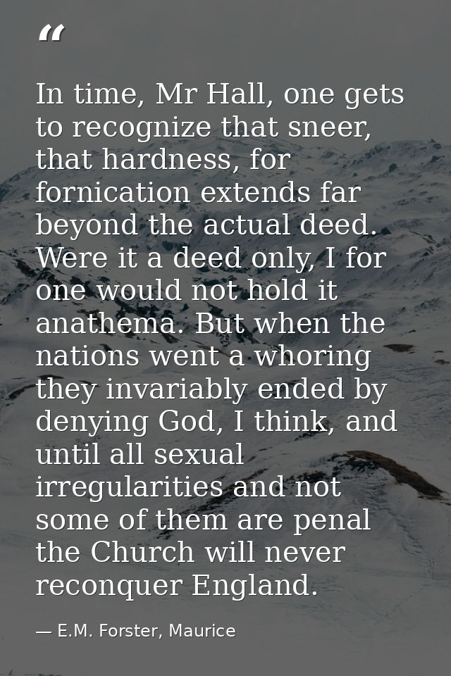 In time, Mr Hall, one gets to recognize that sneer, that hardness, for fornication extends far beyond the actual deed. W — E.M. Forster, Maurice