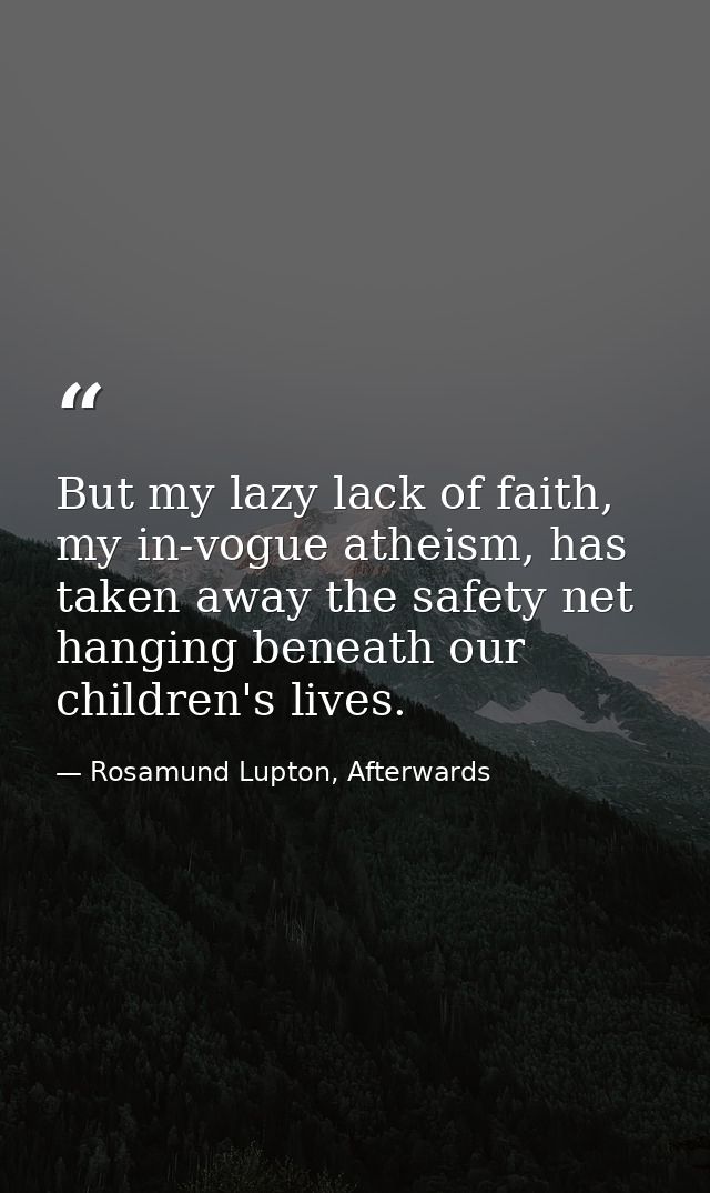 But my lazy lack of faith, my in-vogue atheism, has taken away the safety net hanging beneath our children's lives. — Rosamund Lupton, Afterwards