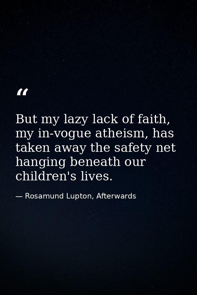 But my lazy lack of faith, my in-vogue atheism, has taken away the safety net hanging beneath our children's lives. — Rosamund Lupton, Afterwards