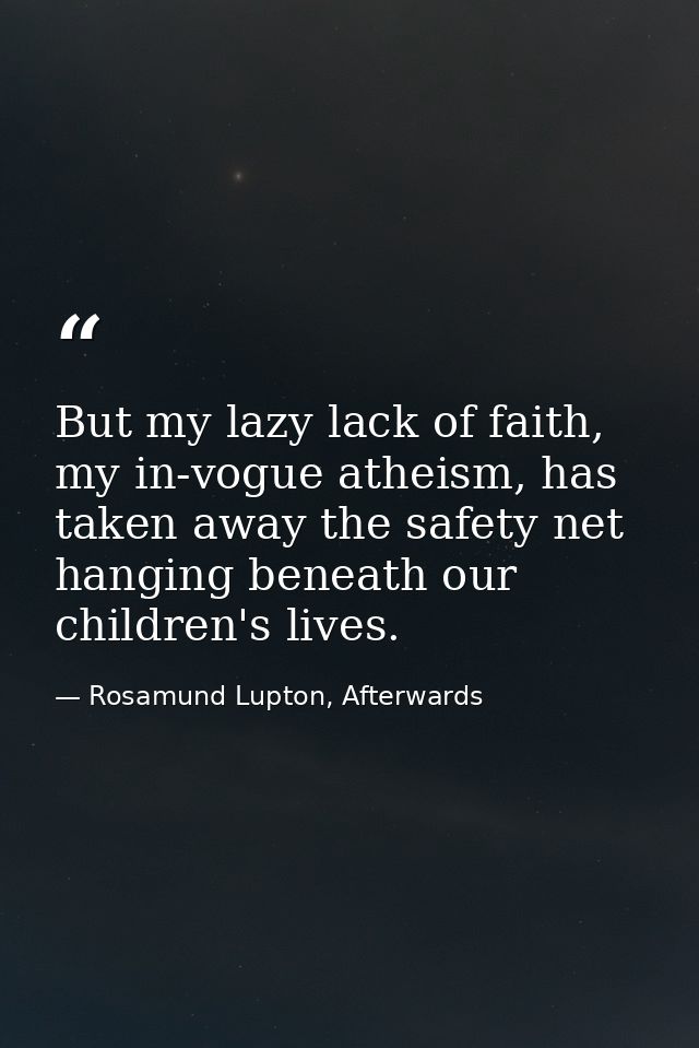 But my lazy lack of faith, my in-vogue atheism, has taken away the safety net hanging beneath our children's lives. — Rosamund Lupton, Afterwards