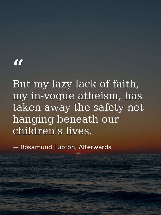 But my lazy lack of faith, my in-vogue atheism, has taken away the safety net hanging beneath our children's lives. — Rosamund Lupton, Afterwards