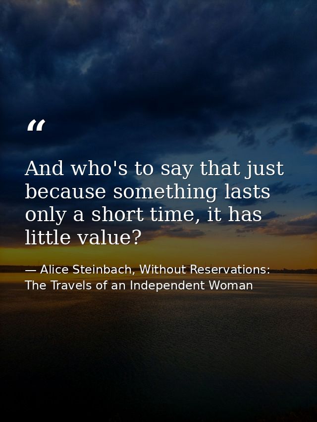 And who's to say that just because something lasts only a short time, it has little value? — Alice Steinbach, Without Reservations: The Travels of an Independent Woman