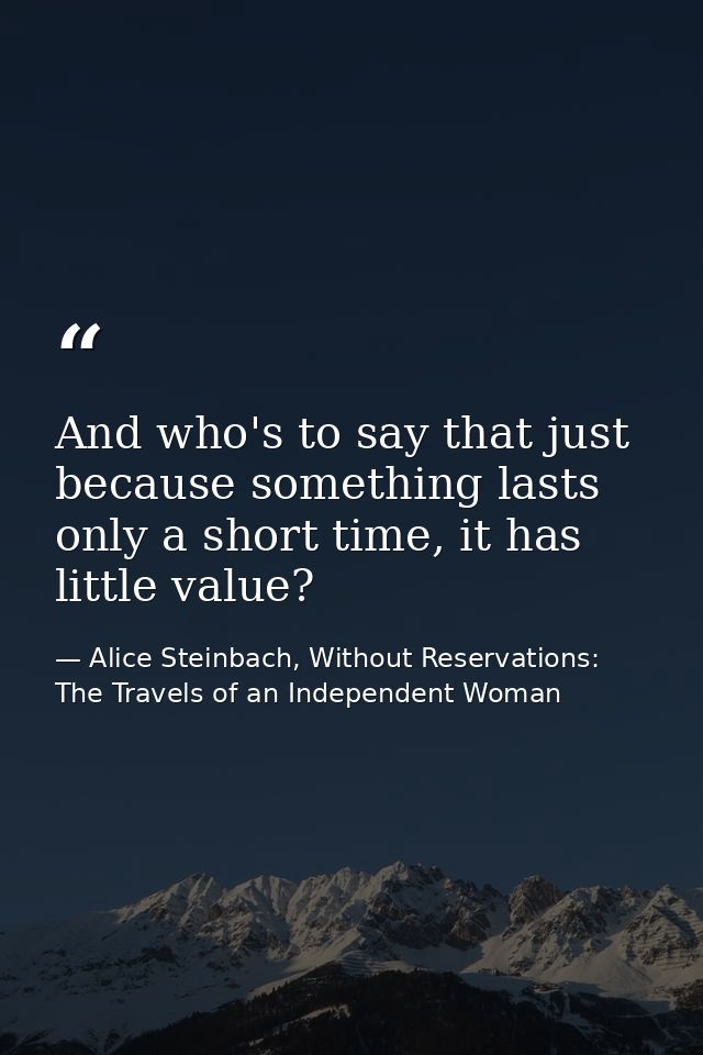And who's to say that just because something lasts only a short time, it has little value? — Alice Steinbach, Without Reservations: The Travels of an Independent Woman