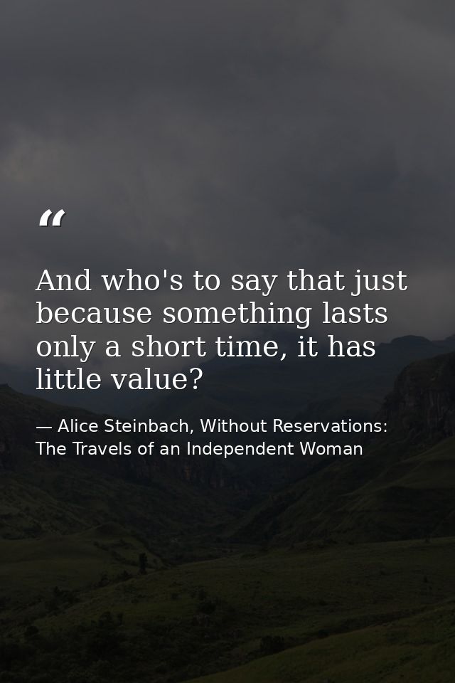 And who's to say that just because something lasts only a short time, it has little value? — Alice Steinbach, Without Reservations: The Travels of an Independent Woman