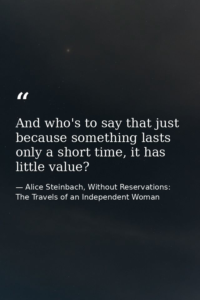 And who's to say that just because something lasts only a short time, it has little value? — Alice Steinbach, Without Reservations: The Travels of an Independent Woman