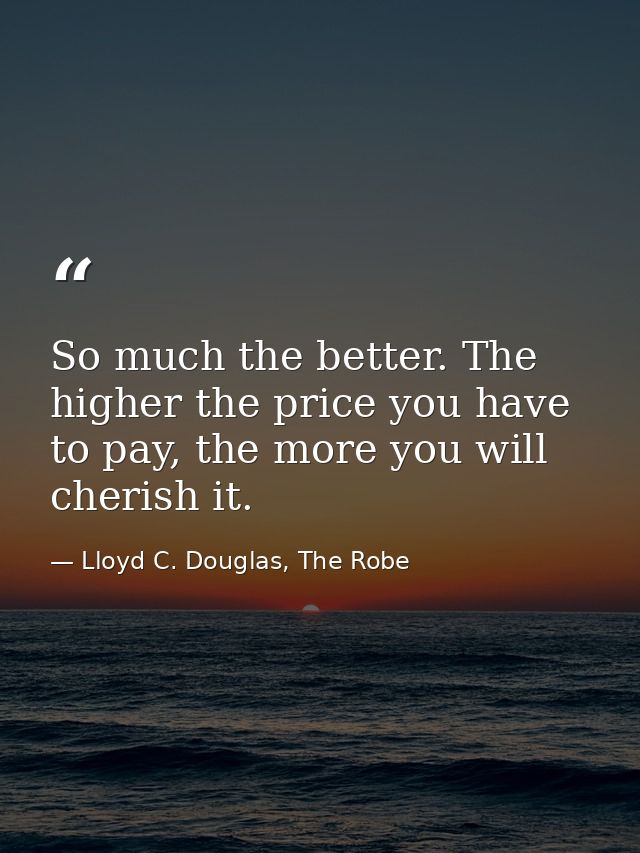 So much the better. The higher the price you have to pay, the more you will cherish it. — Lloyd C. Douglas, The Robe