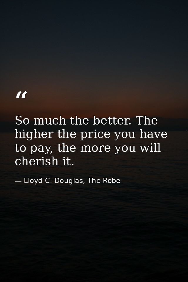 So much the better. The higher the price you have to pay, the more you will cherish it. — Lloyd C. Douglas, The Robe