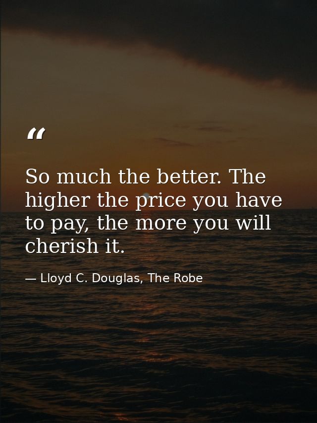 So much the better. The higher the price you have to pay, the more you will cherish it. — Lloyd C. Douglas, The Robe