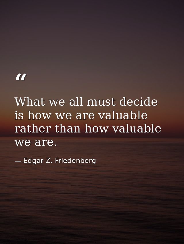 What we all must decide is how we are valuable rather than how valuable we are. — Edgar Z. Friedenberg