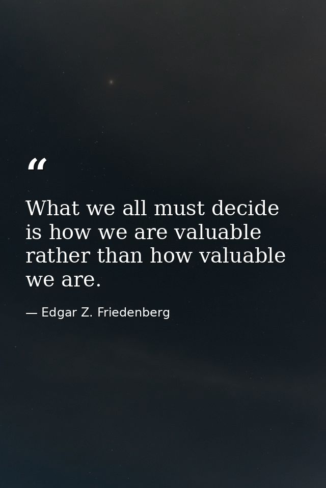 What we all must decide is how we are valuable rather than how valuable we are. — Edgar Z. Friedenberg