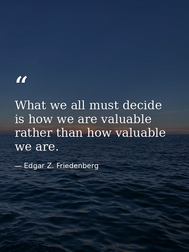 What we all must decide is how we are valuable rather than how valuable we are. — Edgar Z. Friedenberg