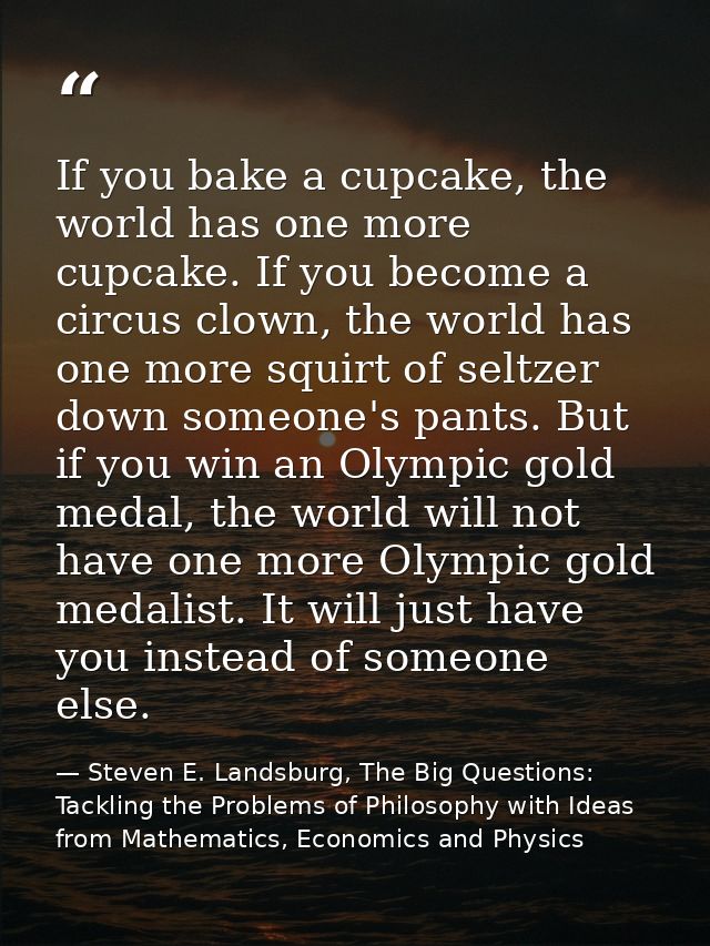 If you bake a cupcake, the world has one more cupcake. If you become a circus clown, the world has one more squirt of se — Steven E. Landsburg, The Big Questions: Tackling the Problems of Philosophy with Ideas from Mathematics, Economics and Physics