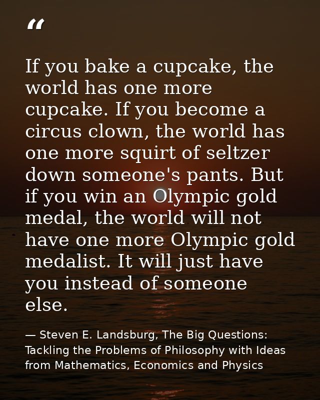 If you bake a cupcake, the world has one more cupcake. If you become a circus clown, the world has one more squirt of se — Steven E. Landsburg, The Big Questions: Tackling the Problems of Philosophy with Ideas from Mathematics, Economics and Physics
