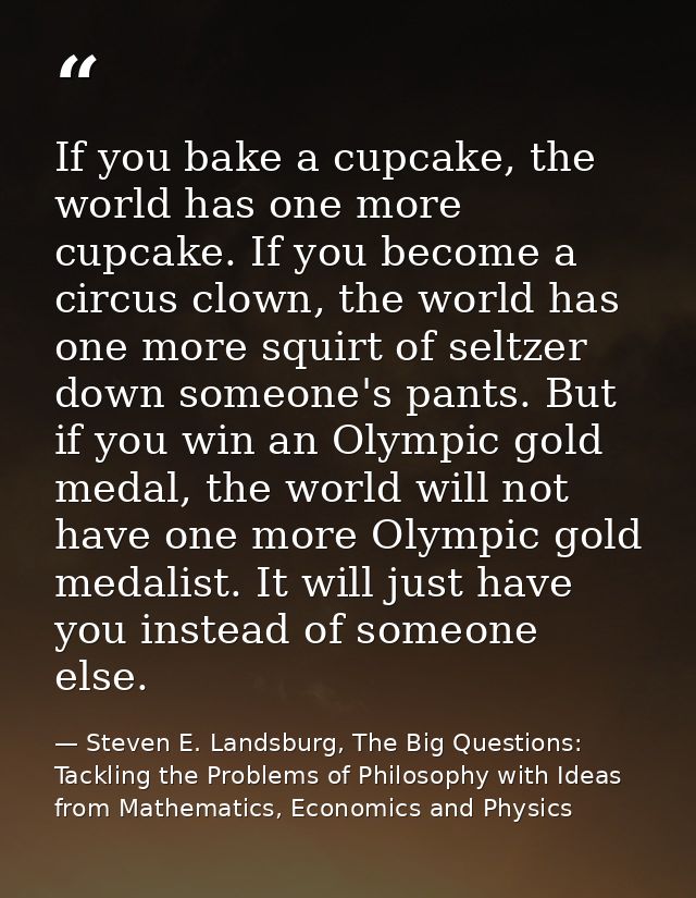 If you bake a cupcake, the world has one more cupcake. If you become a circus clown, the world has one more squirt of se — Steven E. Landsburg, The Big Questions: Tackling the Problems of Philosophy with Ideas from Mathematics, Economics and Physics