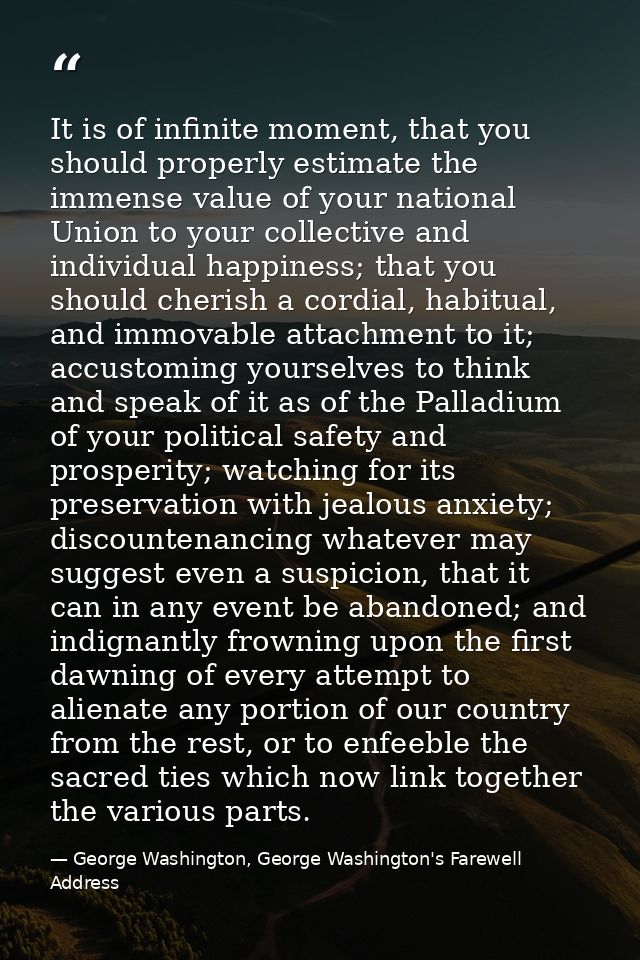 It is of infinite moment, that you should properly estimate the immense value of your national Union to your collective  — George Washington, George Washington's Farewell Address