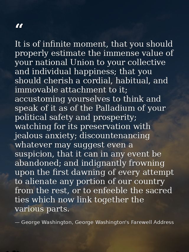 It is of infinite moment, that you should properly estimate the immense value of your national Union to your collective  — George Washington, George Washington's Farewell Address