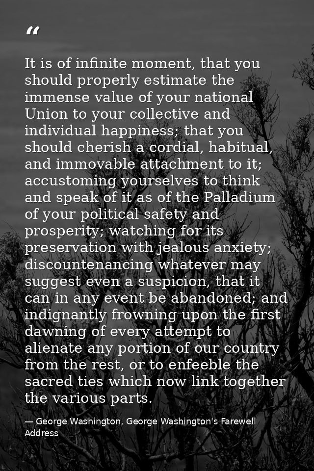 It is of infinite moment, that you should properly estimate the immense value of your national Union to your collective  — George Washington, George Washington's Farewell Address