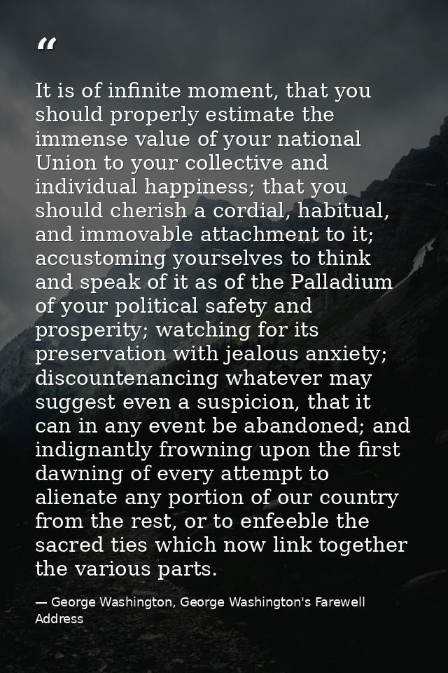 It is of infinite moment, that you should properly estimate the immense value of your national Union to your collective  — George Washington, George Washington's Farewell Address
