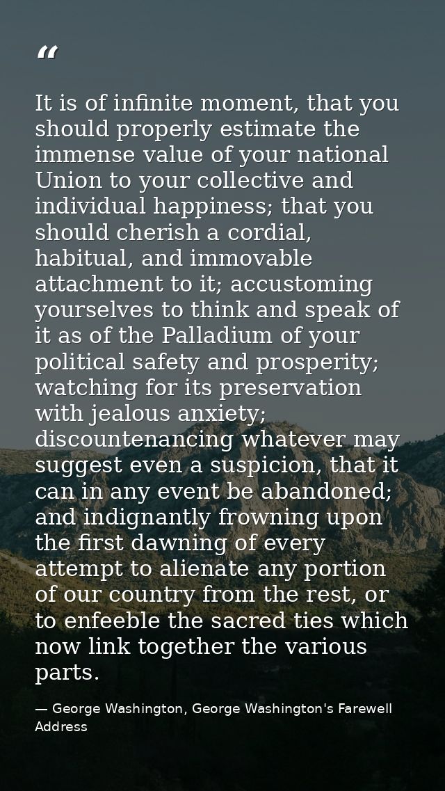 It is of infinite moment, that you should properly estimate the immense value of your national Union to your collective  — George Washington, George Washington's Farewell Address