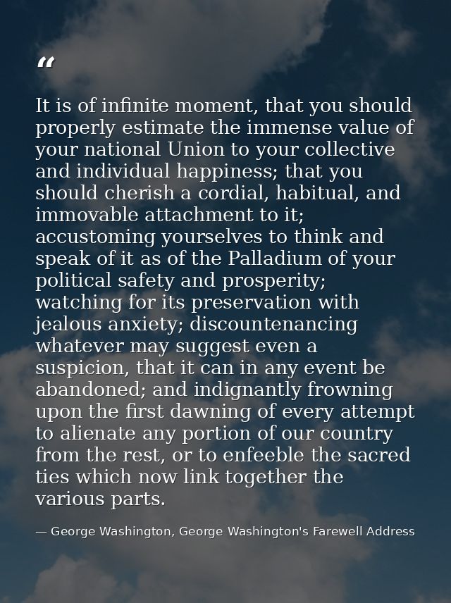It is of infinite moment, that you should properly estimate the immense value of your national Union to your collective  — George Washington, George Washington's Farewell Address