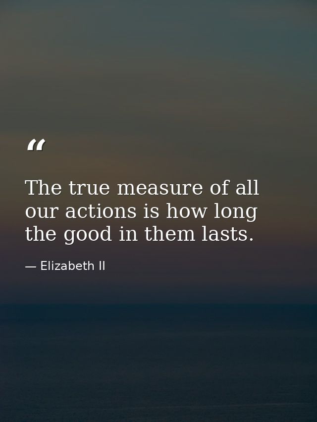 The true measure of all our actions is how long the good in them lasts. — Elizabeth II