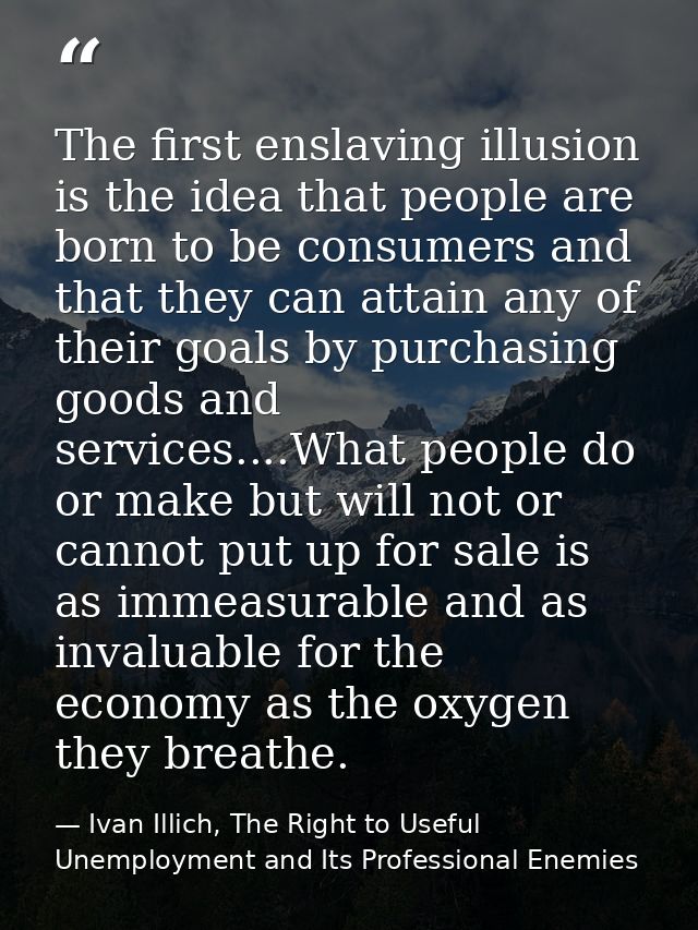 The first enslaving illusion is the idea that people are born to be consumers and that they can attain any of their goal — Ivan Illich, The Right to Useful Unemployment and Its Professional Enemies