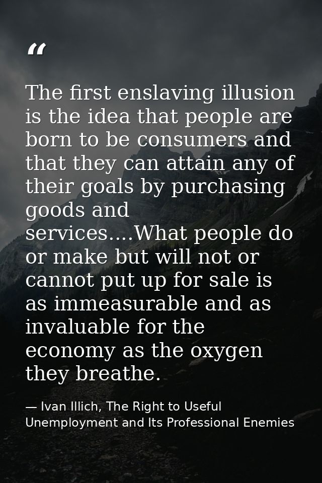 The first enslaving illusion is the idea that people are born to be consumers and that they can attain any of their goal — Ivan Illich, The Right to Useful Unemployment and Its Professional Enemies