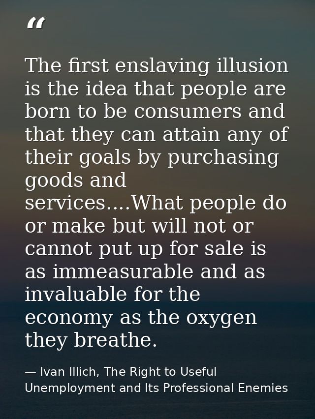 The first enslaving illusion is the idea that people are born to be consumers and that they can attain any of their goal — Ivan Illich, The Right to Useful Unemployment and Its Professional Enemies