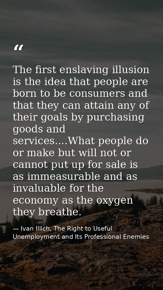 The first enslaving illusion is the idea that people are born to be consumers and that they can attain any of their goal — Ivan Illich, The Right to Useful Unemployment and Its Professional Enemies