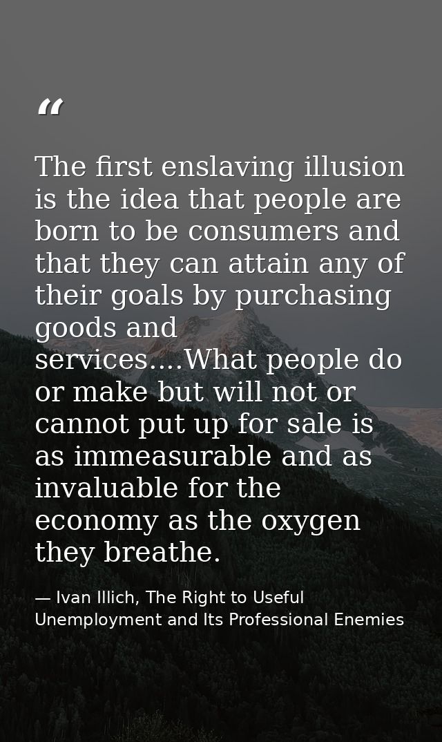 The first enslaving illusion is the idea that people are born to be consumers and that they can attain any of their goal — Ivan Illich, The Right to Useful Unemployment and Its Professional Enemies