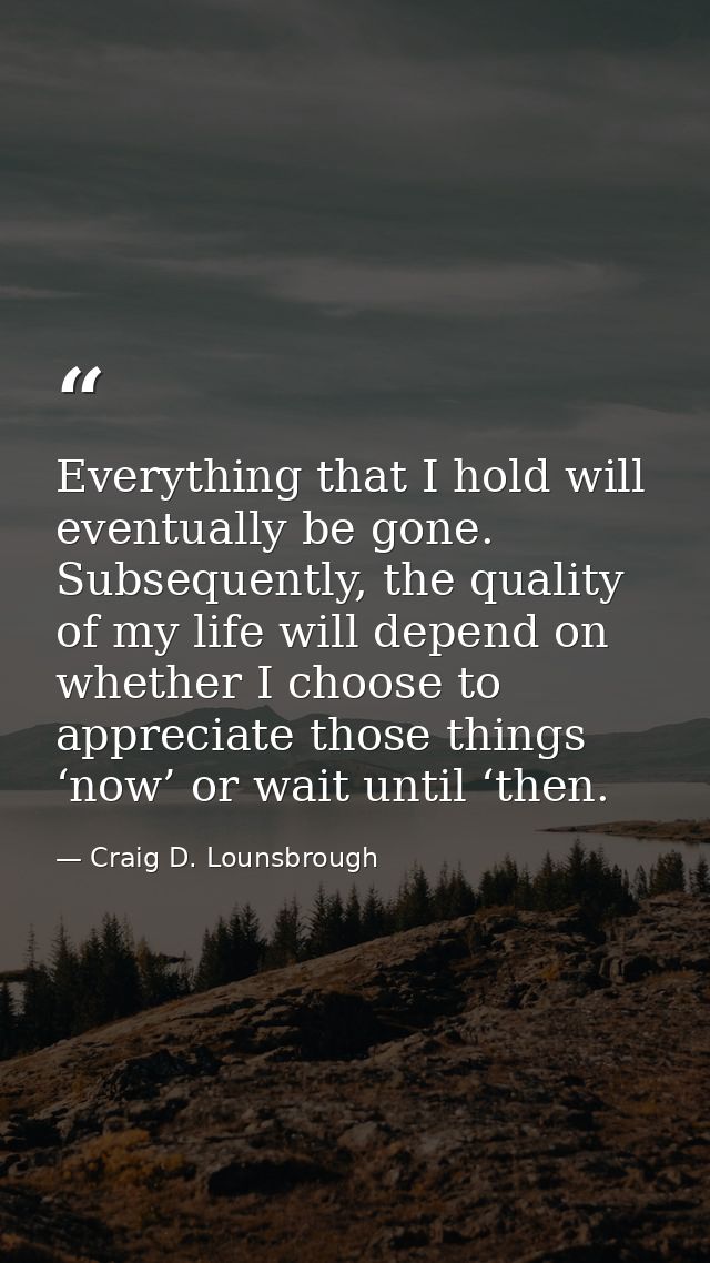 Everything that I hold will eventually be gone. Subsequently, the quality of my life will depend on whether I choose to  — Craig D. Lounsbrough
