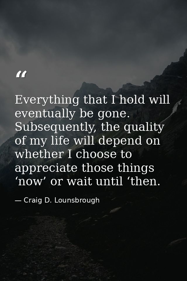 Everything that I hold will eventually be gone. Subsequently, the quality of my life will depend on whether I choose to  — Craig D. Lounsbrough