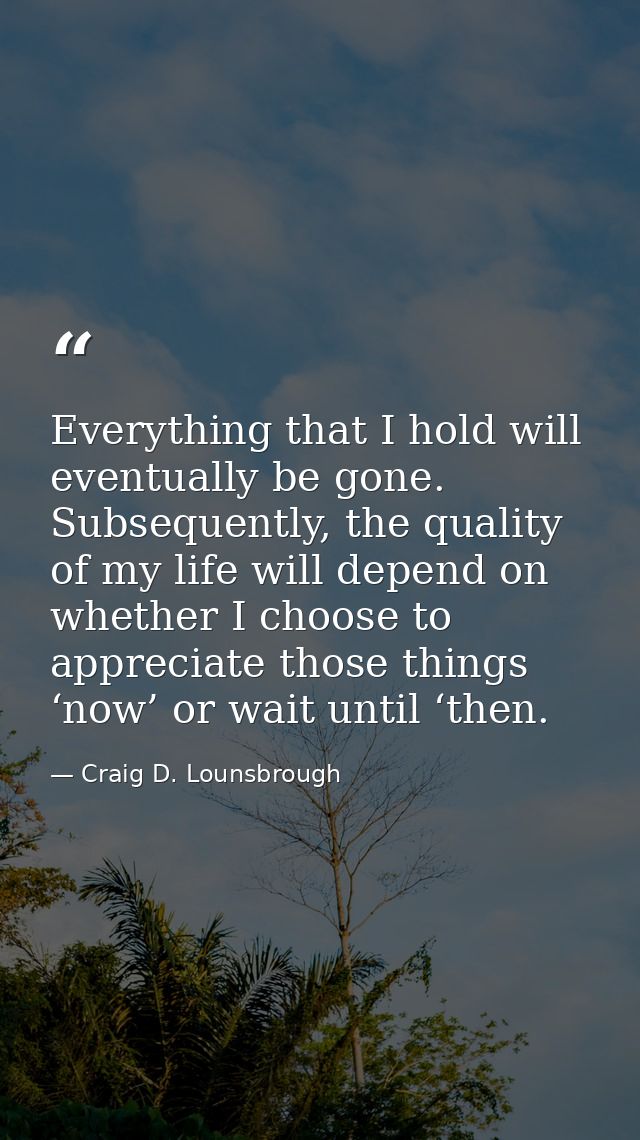 Everything that I hold will eventually be gone. Subsequently, the quality of my life will depend on whether I choose to  — Craig D. Lounsbrough