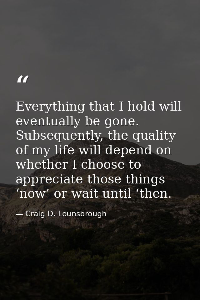 Everything that I hold will eventually be gone. Subsequently, the quality of my life will depend on whether I choose to  — Craig D. Lounsbrough