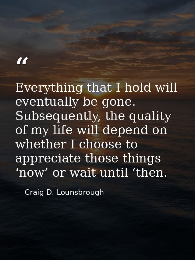 Everything that I hold will eventually be gone. Subsequently, the quality of my life will depend on whether I choose to  — Craig D. Lounsbrough
