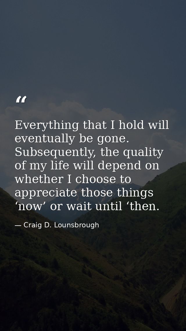Everything that I hold will eventually be gone. Subsequently, the quality of my life will depend on whether I choose to  — Craig D. Lounsbrough