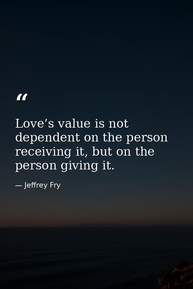 Love’s value is not dependent on the person receiving it, but on the person giving it. — Jeffrey Fry