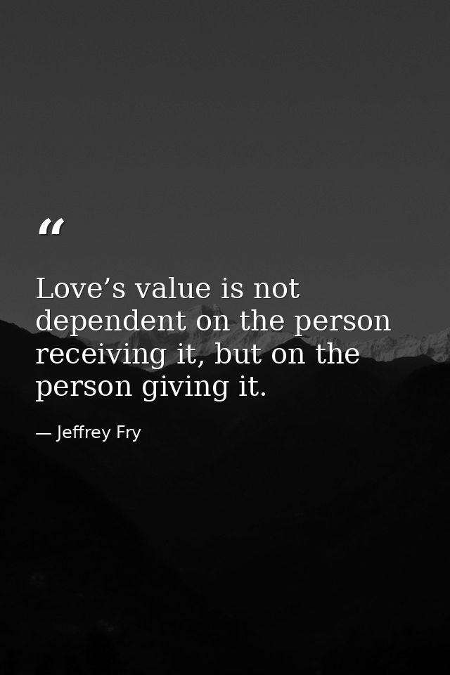 Love’s value is not dependent on the person receiving it, but on the person giving it. — Jeffrey Fry