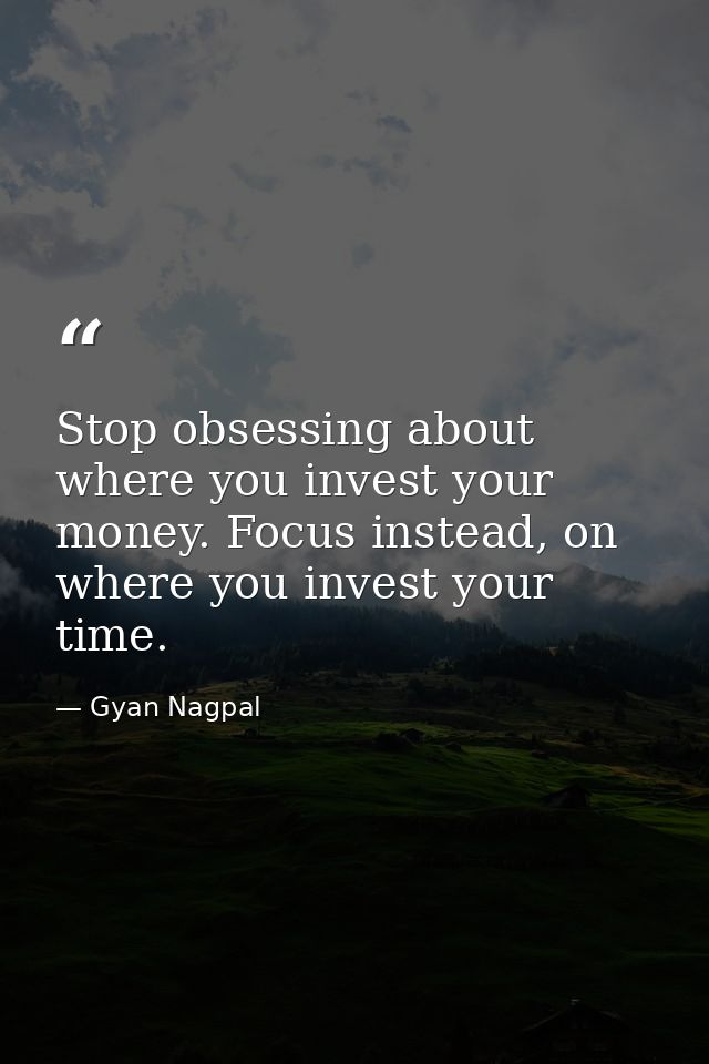 Stop obsessing about where you invest your money. Focus instead, on where you invest your time. — Gyan Nagpal