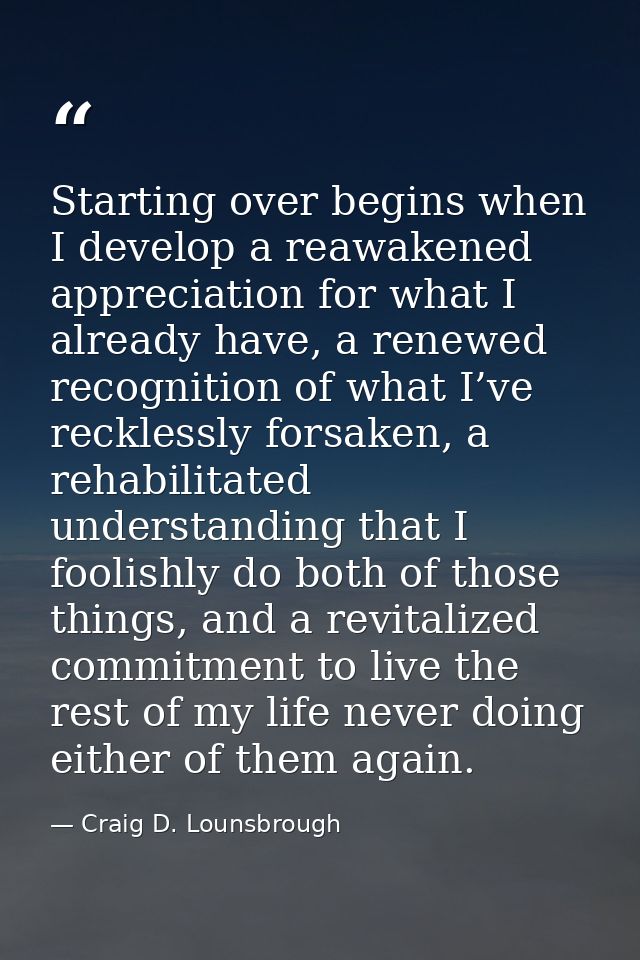 Starting over begins when I develop a reawakened appreciation for what I already have, a renewed recognition of what I’v — Craig D. Lounsbrough
