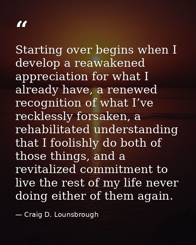 Starting over begins when I develop a reawakened appreciation for what I already have, a renewed recognition of what I’v — Craig D. Lounsbrough