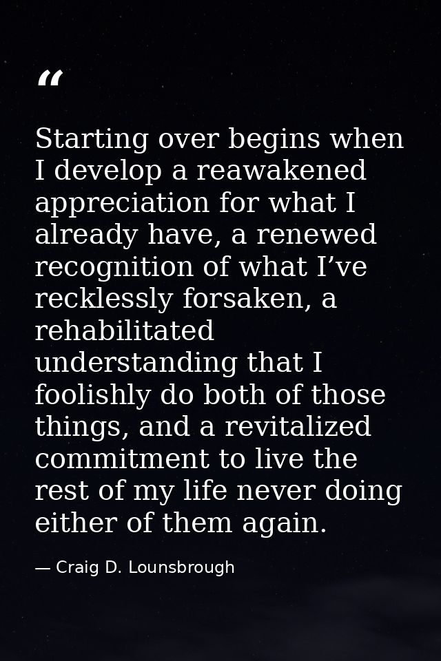 Starting over begins when I develop a reawakened appreciation for what I already have, a renewed recognition of what I’v — Craig D. Lounsbrough